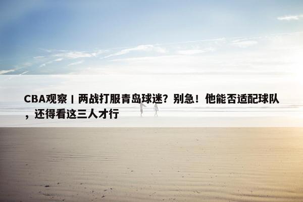 CBA观察丨两战打服青岛球迷？别急！他能否适配球队，还得看这三人才行