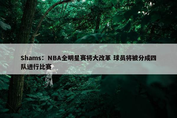 Shams：NBA全明星赛将大改革 球员将被分成四队进行比赛