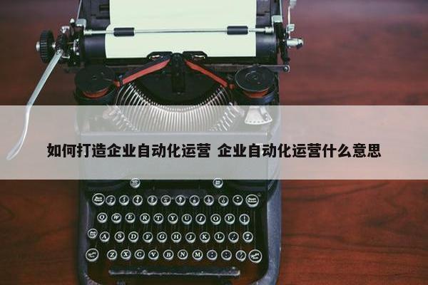 如何打造企业自动化运营 企业自动化运营什么意思