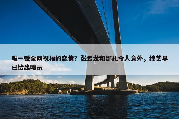 唯一受全网祝福的恋情？张云龙和娜扎令人意外，综艺早已给出暗示