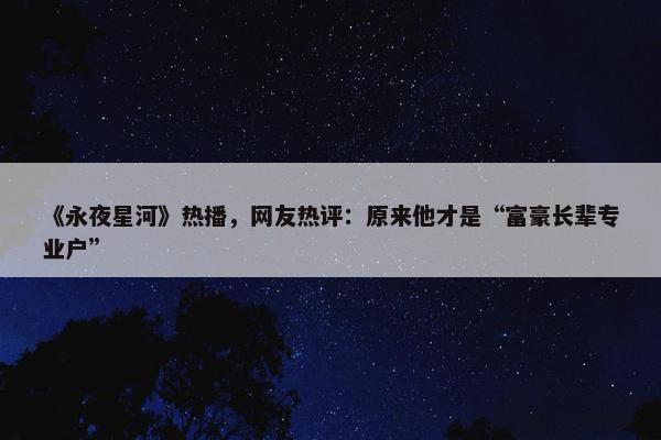 《永夜星河》热播，网友热评：原来他才是“富豪长辈专业户”