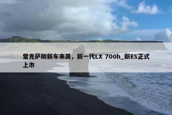 雷克萨斯新车来袭，新一代LX 700h_新ES正式上市