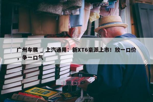 广州车展 _ 上汽通用：新XT6豪派上市！放一口价，争一口气