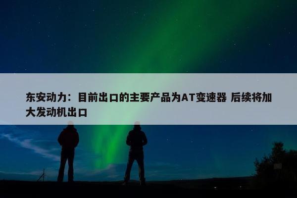 东安动力：目前出口的主要产品为AT变速器 后续将加大发动机出口