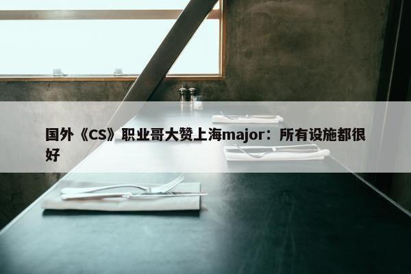 国外《CS》职业哥大赞上海major：所有设施都很好