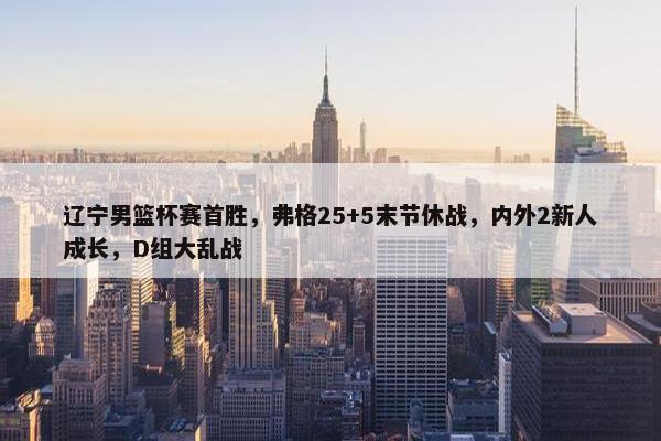 辽宁男篮杯赛首胜，弗格25+5末节休战，内外2新人成长，D组大乱战