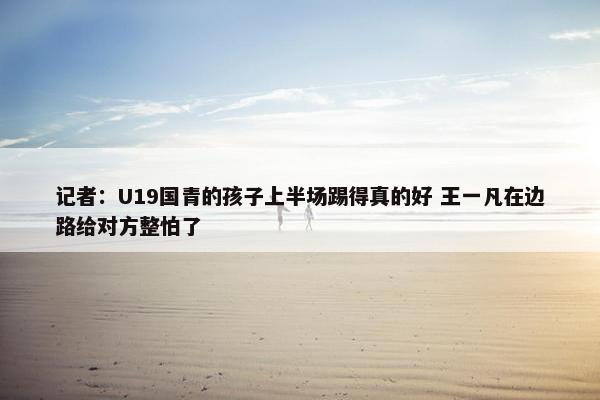 记者：U19国青的孩子上半场踢得真的好 王一凡在边路给对方整怕了