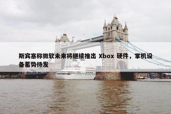 斯宾塞称微软未来将继续推出 Xbox 硬件，掌机设备蓄势待发