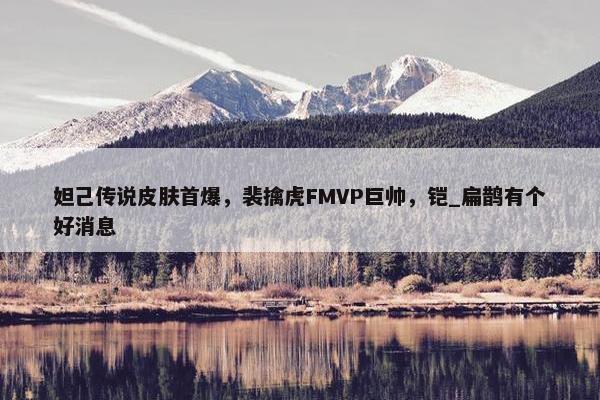 妲己传说皮肤首爆，裴擒虎FMVP巨帅，铠_扁鹊有个好消息