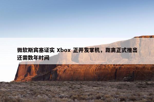 微软斯宾塞证实 Xbox 正开发掌机，距离正式推出还需数年时间