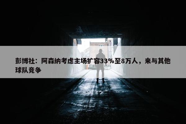 彭博社：阿森纳考虑主场扩容33%至8万人，来与其他球队竞争