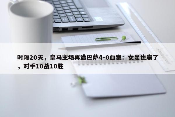 时隔20天，皇马主场再遭巴萨4-0血案：女足也崩了，对手10战10胜