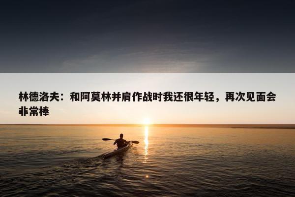 林德洛夫：和阿莫林并肩作战时我还很年轻，再次见面会非常棒