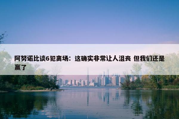 阿努诺比谈6犯离场：这确实非常让人沮丧 但我们还是赢了