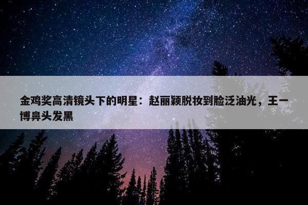 金鸡奖高清镜头下的明星：赵丽颖脱妆到脸泛油光，王一博鼻头发黑