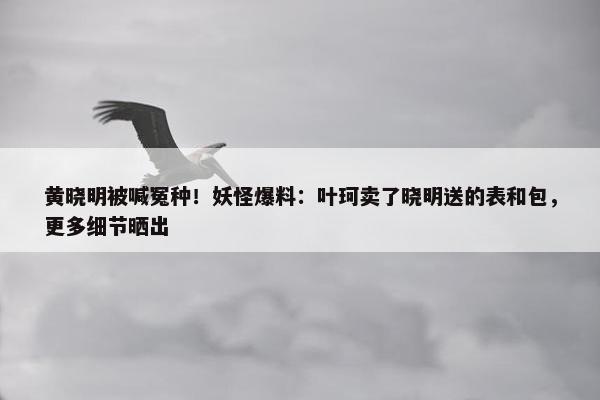 黄晓明被喊冤种！妖怪爆料：叶珂卖了晓明送的表和包，更多细节晒出