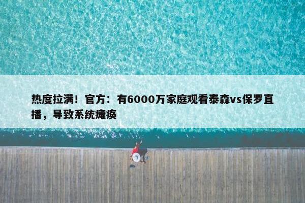 热度拉满！官方：有6000万家庭观看泰森vs保罗直播，导致系统瘫痪