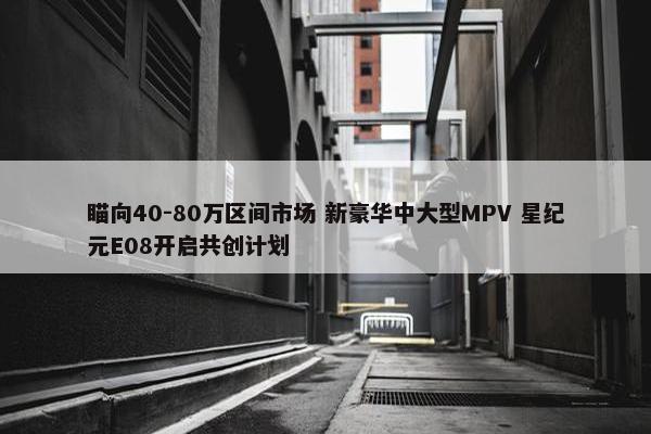 瞄向40-80万区间市场 新豪华中大型MPV 星纪元E08开启共创计划