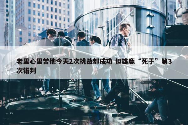 老里心里苦他今天2次挑战都成功 但雄鹿“死于”第3次错判