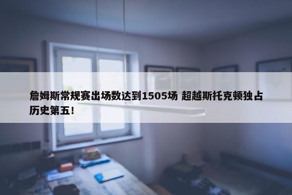 詹姆斯常规赛出场数达到1505场 超越斯托克顿独占历史第五！