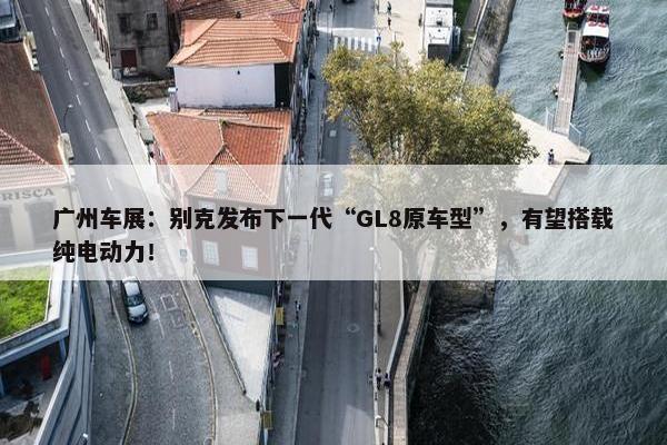 广州车展：别克发布下一代“GL8原车型”，有望搭载纯电动力！