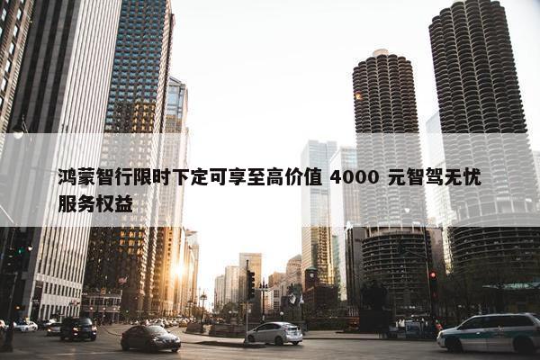 鸿蒙智行限时下定可享至高价值 4000 元智驾无忧服务权益