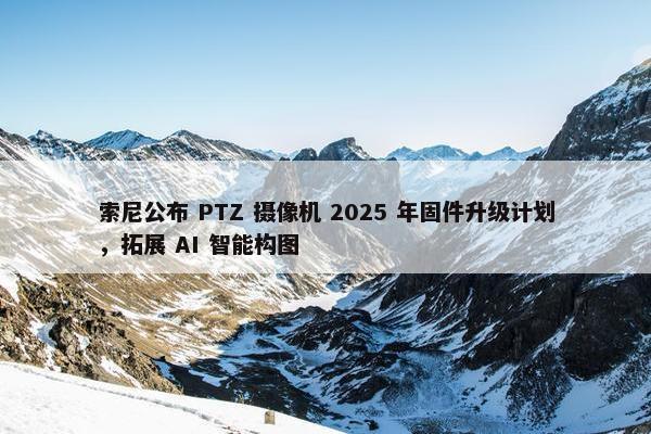 索尼公布 PTZ 摄像机 2025 年固件升级计划，拓展 AI 智能构图