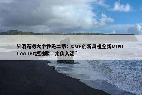 脑洞无穷大个性无二家：CMF创新鼻祖全新MINI Cooper燃油版“走伙入迷”