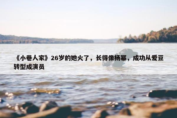 《小巷人家》26岁的她火了，长得像杨幂，成功从爱豆转型成演员