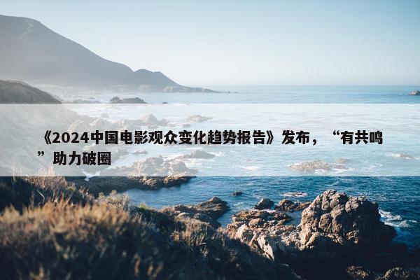 《2024中国电影观众变化趋势报告》发布，“有共鸣”助力破圈