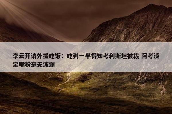 李云开请外援吃饭：吃到一半得知考利斯坦被裁 阿考淡定嗦粉毫无波澜