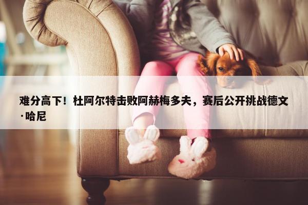 难分高下！杜阿尔特击败阿赫梅多夫，赛后公开挑战德文·哈尼