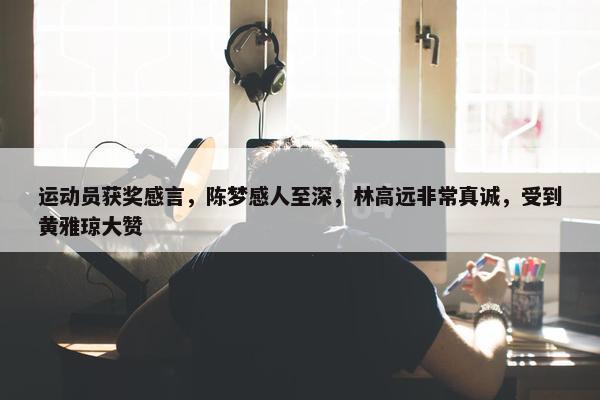 运动员获奖感言，陈梦感人至深，林高远非常真诚，受到黄雅琼大赞