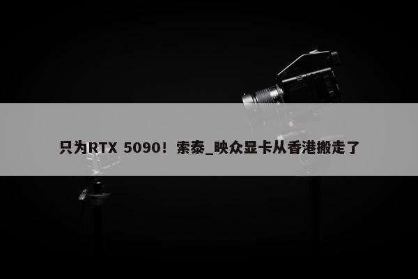 只为RTX 5090！索泰_映众显卡从香港搬走了