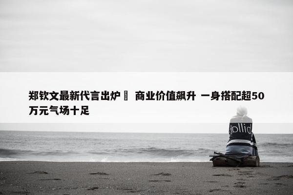 郑钦文最新代言出炉  商业价值飙升 一身搭配超50万元气场十足