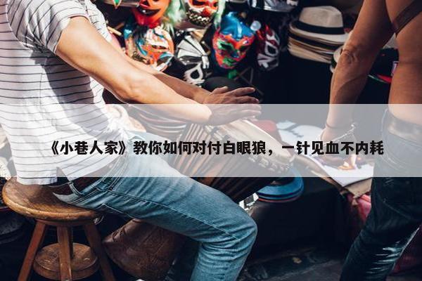 《小巷人家》教你如何对付白眼狼，一针见血不内耗