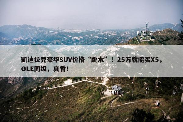 凯迪拉克豪华SUV价格“跳水”！25万就能买X5，GLE同级，真香！