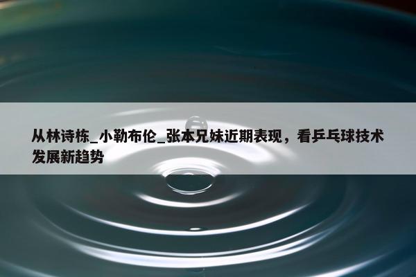 从林诗栋_小勒布伦_张本兄妹近期表现，看乒乓球技术发展新趋势