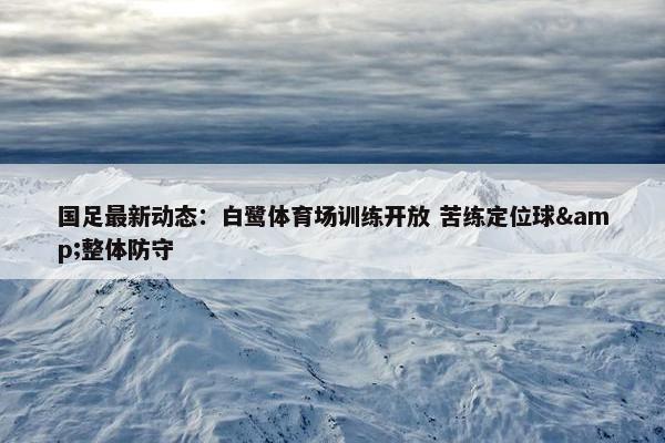 国足最新动态：白鹭体育场训练开放 苦练定位球&整体防守