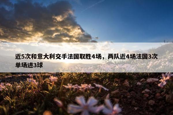 近5次和意大利交手法国取胜4场，两队近4场法国3次单场进3球