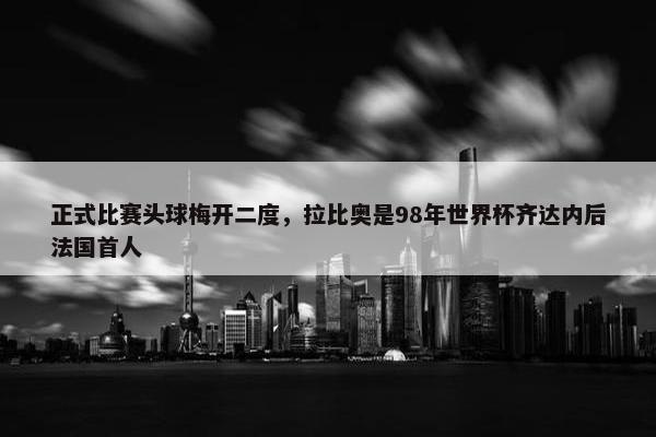 正式比赛头球梅开二度，拉比奥是98年世界杯齐达内后法国首人