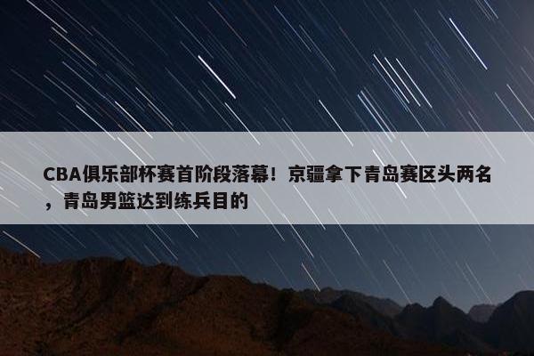 CBA俱乐部杯赛首阶段落幕！京疆拿下青岛赛区头两名，青岛男篮达到练兵目的