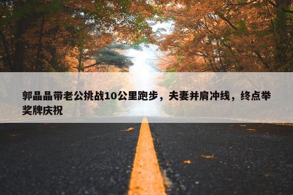 郭晶晶带老公挑战10公里跑步，夫妻并肩冲线，终点举奖牌庆祝