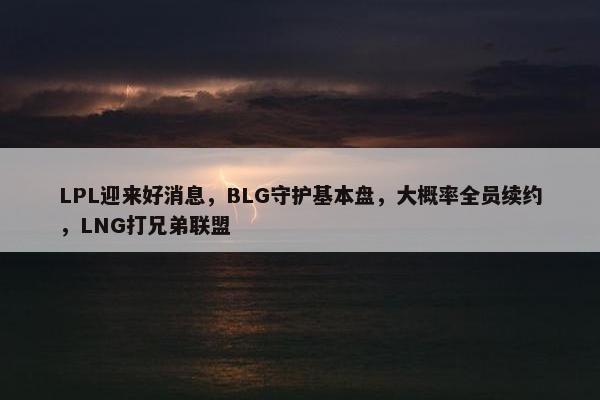 LPL迎来好消息，BLG守护基本盘，大概率全员续约，LNG打兄弟联盟