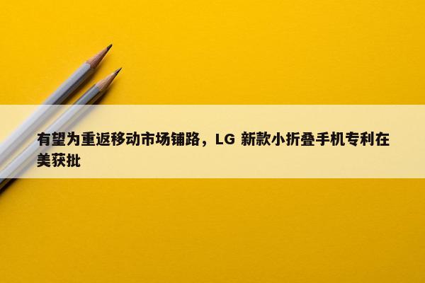 有望为重返移动市场铺路，LG 新款小折叠手机专利在美获批