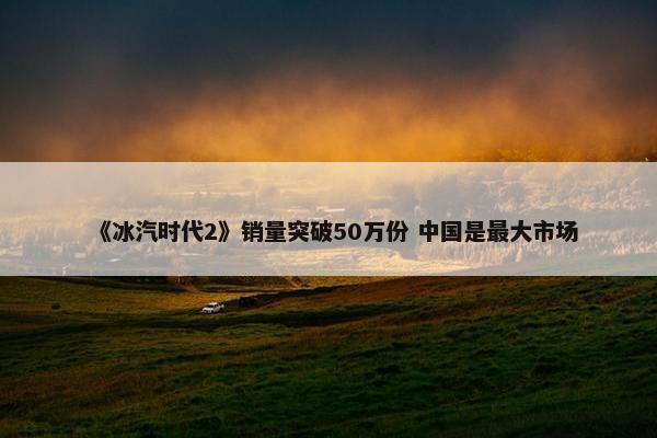 《冰汽时代2》销量突破50万份 中国是最大市场