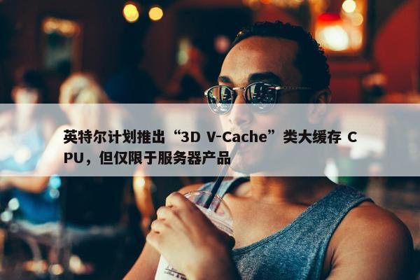 英特尔计划推出“3D V-Cache”类大缓存 CPU，但仅限于服务器产品