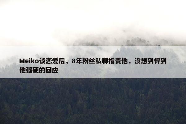 Meiko谈恋爱后，8年粉丝私聊指责他，没想到得到他强硬的回应