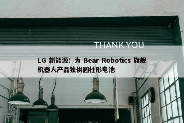 LG 新能源：为 Bear Robotics 旗舰机器人产品独供圆柱形电池