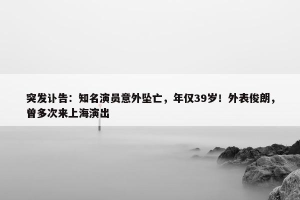 突发讣告：知名演员意外坠亡，年仅39岁！外表俊朗，曾多次来上海演出